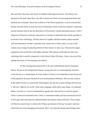 The Asian Mystique: Asia and Asianness on the (Computer) Screen 25
they must have also been a key factor in multiple technological advances. The Omnic even
advanced to the point where they were able to break out of their own pre-programed duties and
declared war on humans. Due to the workforce of the Omnic population, it can be assumed that
humans used the Omnic to push the limits of technology which would have required a significant
amount resources that tie into the third factor of Overwatch’s climate phenomena factors. Earth’s
reduction of resources is directly connected to an increase in industrialization which correlates to
an advent of new technology. All three factors tie together and their modern context translate
well into Overwatch, but Mei’s particular story connect her to China which, in a real world
context, has an image of capsuling all three of these factors in some way. China has the largest
population in the world that is also highly educated. This educate youth helps for innovative
technology that is actually comparative to the Silicon Valley (Wertime). Asian is also one of the
leading innovators of AI technology and robotics.
So Mei’s background connects her to the real world political and environmental
factors. Not just in her background as being a young innovator in a technologically advanced
world, but also as a climatologist. In recent studies in China, it was found that at least 64 percent
of the population describes themselves as environmentalists (Nikolaou). Mei not only connects
to this political stance as a passionate climatologists, she also has in-game dialogue that conveys
it. She says “fight for our world” in her native language which infers many things. As explained
before, it ties her to a very environmentalistic agenda, but it also ties her to criticism against
China’s current environmental issues. China, in mainstream media, has been notoriously known
to have grey skies and numerous industrial plants that releases smog at all hours. These images
of China has caused many to criticize the Chinese government of having “un-green” practices
which many tie to the damaging environment. Mei’s very character design acknowledges these
 