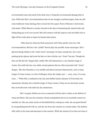 The Asian Mystique: Asia and Asianness on the (Computer) Screen 26
environmental issues and much of her back story is fixing the environmental damage done in
Asia. While this Mei’s environmentalism does tie her strongly to political aspect, there are still
some traditional Asian ideology that is mixed into this aspect. Parts of Daoism is tied closely
with nature. While Daosim is mostly focused on the idea of maintaining the natural order and
letting things go on its own accord, Mei still connects with this aspect as she inevitably tries to
fight off the works done to nature by human intervention.
Other than her relatively fluid connection with China and her close ties with
environmentalism, Mei has a few “pitfall” that do play into possible Asian stereotypes. Mei’s
physical design alludes to the “smart Asian” stereotype. In many concept arts, she is seen
pushing up her glasses and wears her hair in a bun with the very “Asian” hair pin. Though she
does not fall into the “dragon lady” pitfall, Mei still characterizes a very familiar image of
Asians. Her outfit also has very subtle circular patterns that are often associated with “Asian”
designs. Mei also illustrates a very amiable and almost innocent characteristic, seen in many
images of Asian women, in a line of dialogue where she simply says “…sorry, sorry, I’m sorry,
sorry…” While Mei is marketed as the cute and chubby female character of Overwatch, her
mannerisms still play into a familiar image of Asian women; if they are not obviously sexual,
they are bookworms with relatively shy mannerisms.
Mei’s in-game abilities are not as connected with her native culture as the abilities of
Genji and Hanzo. She uses her miniature climate-manipulation device to essentially control are
manifest ice. She can create terrain on the battlefield by creating ice walls, she can guard herself
by encapsulating herself with ice, and she can freeze her enemies in a certain radius. Her abilities
offer utility to her team and annoyance to her enemies. While the element of ice does not seem to
 