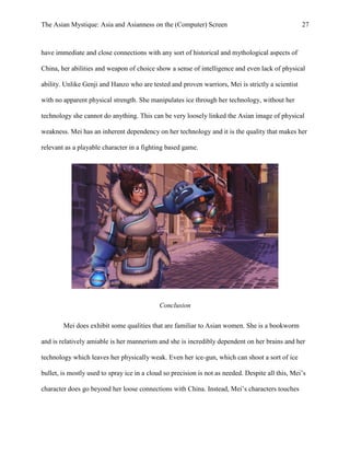 The Asian Mystique: Asia and Asianness on the (Computer) Screen 27
have immediate and close connections with any sort of historical and mythological aspects of
China, her abilities and weapon of choice show a sense of intelligence and even lack of physical
ability. Unlike Genji and Hanzo who are tested and proven warriors, Mei is strictly a scientist
with no apparent physical strength. She manipulates ice through her technology, without her
technology she cannot do anything. This can be very loosely linked the Asian image of physical
weakness. Mei has an inherent dependency on her technology and it is the quality that makes her
relevant as a playable character in a fighting based game.
Conclusion
Mei does exhibit some qualities that are familiar to Asian women. She is a bookworm
and is relatively amiable is her mannerism and she is incredibly dependent on her brains and her
technology which leaves her physically weak. Even her ice-gun, which can shoot a sort of ice
bullet, is mostly used to spray ice in a cloud so precision is not as needed. Despite all this, Mei’s
character does go beyond her loose connections with China. Instead, Mei’s characters touches
 