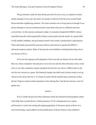 The Asian Mystique: Asia and Asianness on the (Computer) Screen 30
The government’s plan for these drones proved to be not in vain, as a pattern of omnic
attacks emerged. Every year, the omnic sea monster would rise from the sea to assault South
Korea and other neighboring countries. The omnic monster was evolving and even though it was
always defeated, it was never destroyed and it came back each year in a different and more
evolved form. As this monster continued to adapt, it eventually disrupted the MEKA’s drone-
controlled networks which required the military to place pilots into the mechs. In a quick effort
to find suitable candidates, the government turned to the country’s professional e-sport players.
These individuals possessed the necessary reflexes and instincts to operate the MEKA’s
advanced weapons systems. Many of the top stars were drafted in, including Hana Song who is
now known as D.Va.
D.Va was the reigning world champion of Starcraft and was famous for her elite skills.
She was a fierce competitor who played to win at all costs and she often showed no mercy in her
strive to win. Her competitive nature translated well into her new role as a MEKA pilot as she
saw her new mission as a game. She fearlessly charges into battle and is always ready to suit up
whenever her nation calls for it. To remain in touch with her already large community of fans,
she has “begun to stream combat operations to her adoring fans” and she has become a sort of a
global icon.
Analysis
D.Va is unlike the previous three characters in that she illustrates Korean popular culture
with subtle hints towards Korea’s military practices. D.Va’s background as an e-sports
professional is a nod to the raising and reigning popularity of electronic sports in Korea. In a
real-world setting, e-sport athletes are household names in Korea. Korea is also credited in
 