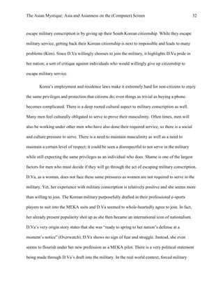 The Asian Mystique: Asia and Asianness on the (Computer) Screen 32
escape military conscription is by giving up their South Korean citizenship. While they escape
military service, getting back their Korean citizenship is next to impossible and leads to many
problems (Kim). Since D.Va willingly chooses to join the military, it highlights D.Va pride in
her nation; a sort of critique against individuals who would willingly give up citizenship to
escape military service.
Korea’s employment and residence laws make it extremely hard for non-citizens to enjoy
the same privileges and protection that citizens do; even things as trivial as buying a phone
becomes complicated. There is a deep rooted cultural aspect to military conscription as well.
Many men feel culturally obligated to serve to prove their masculinity. Often times, men will
also be working under other men who have also done their required service, so there is a social
and culture pressure to serve. There is a need to maintain masculinity as well as a need to
maintain a certain level of respect; it could be seen a disrespectful to not serve in the military
while still expecting the same privileges as an individual who does. Shame is one of the largest
factors for men who must decide if they will go through the act of escaping military conscription.
D.Va, as a woman, does not face these same pressures as women are not required to serve in the
military. Yet, her experience with military conscription is relatively positive and she seems more
than willing to join. The Korean military purposefully drafted in their professional e-sports
players to suit into the MEKA suits and D.Va seemed to whole-heartedly agree to join. In fact,
her already present popularity shot up as she then became an international icon of nationalism.
D.Va’s very origin story states that she was “ready to spring to her nation’s defense at a
moment’s notice” (Overwatch). D.Va shows no sign of fear and struggle. Instead, she even
seems to flourish under her new profession as a MEKA pilot. There is a very political statement
being made through D.Va’s draft into the military. In the real world context, forced military
 