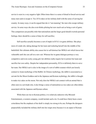 The Asian Mystique: Asia and Asianness on the (Computer) Screen 33
service is seen in a very negative light. Often times there is a sense of dread in forced service and
many men seek to escape it. Yet, D.Va takes on her military draft with the sense of serving her
country. In many ways, it can be argued that she is “out-manning” the men who escape military
service. In some ways she also even thinks piloting her new mech suit as being a sort of game.
This comparison can possibly infer that nationalism and the larger good should overrule personal
feelings; there should be a sense of duty for self-sacrifice.
Self-sacrifice actually becomes a sort of staple in D.Va’s in-game abilities. She plays
more of a tank role, taking damage for her team and rocketing herself into the middle of the
battlefield. Her ultimate ability also causes her to self-destruct her MEKA suit which leaves her
vulnerable until she can call on a new suit. Whereas her in-game dialogue portrays a very
competitive and even cocky young girl, her abilities really require her to protect her team and
sacrifice her own safety. Despite her independent personality, D.Va is definitely there to serve
her team. Her MEKA suit is also in the image of a sort of rabbit creature which can loosely
connect to Asian mythology of the Rabbit. In Chinese mythology, the rabbit is associated as a
servant for the Moon Goddess and in the Japanese and Korean mythology, the rabbit is thought
to make rice cakes on the moon. Not only does her MEKA suit connect with an animal that is
often seen in a servitude role, it also brings a sense of nationalism as rice cakes are often dishes
associated with the Japanese and Korean culture.
While there are ties to Korean politics, it is relatively unknown why Blizzard
Entertainment, a western company, would include such a tie. It could have likely been a mere
coincidence but the emphasis of her draft is simply too strong to be one. Perhaps the designers
purposefully included the military draft into her origin story because it is an aspect of Korean
 