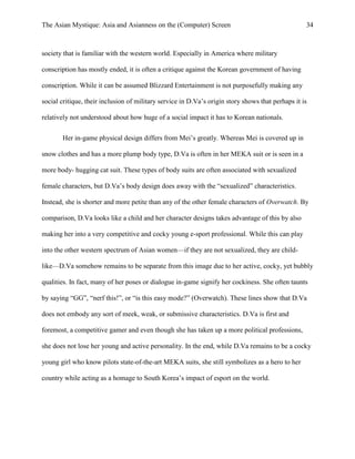 The Asian Mystique: Asia and Asianness on the (Computer) Screen 34
society that is familiar with the western world. Especially in America where military
conscription has mostly ended, it is often a critique against the Korean government of having
conscription. While it can be assumed Blizzard Entertainment is not purposefully making any
social critique, their inclusion of military service in D.Va’s origin story shows that perhaps it is
relatively not understood about how huge of a social impact it has to Korean nationals.
Her in-game physical design differs from Mei’s greatly. Whereas Mei is covered up in
snow clothes and has a more plump body type, D.Va is often in her MEKA suit or is seen in a
more body- hugging cat suit. These types of body suits are often associated with sexualized
female characters, but D.Va’s body design does away with the “sexualized” characteristics.
Instead, she is shorter and more petite than any of the other female characters of Overwatch. By
comparison, D.Va looks like a child and her character designs takes advantage of this by also
making her into a very competitive and cocky young e-sport professional. While this can play
into the other western spectrum of Asian women—if they are not sexualized, they are child-
like—D.Va somehow remains to be separate from this image due to her active, cocky, yet bubbly
qualities. In fact, many of her poses or dialogue in-game signify her cockiness. She often taunts
by saying “GG”, “nerf this!”, or “is this easy mode?” (Overwatch). These lines show that D.Va
does not embody any sort of meek, weak, or submissive characteristics. D.Va is first and
foremost, a competitive gamer and even though she has taken up a more political professions,
she does not lose her young and active personality. In the end, while D.Va remains to be a cocky
young girl who know pilots state-of-the-art MEKA suits, she still symbolizes as a hero to her
country while acting as a homage to South Korea’s impact of esport on the world.
 