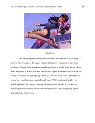 The Asian Mystique: Asia and Asianness on the (Computer) Screen 35
Conclusion
D.Va is interesting in that her character does not tie into traditional Asian ideology. At
most, D.Va is connected to the image of the rabbit that has its own qualities in East Asian
mythology. Yet that image is not as strong as her connection to popular South Korean culture.
D.Va is supposed to be one of the best, if not the best, esports professional of her time and she
simply characterizes this by her young, vibrant, but ultimately cocky nature. While she does
wear a body suit, she is mostly seen in her pink bunny MEKA suit that only displays her
technical prowess. She ultimately plays the role as a tank which signify to a deeper self-
sacrificing political statement but she overall encapsulates the young and growing esports
popularity in the larger world.
 