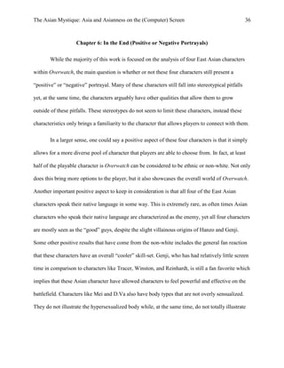 The Asian Mystique: Asia and Asianness on the (Computer) Screen 36
Chapter 6: In the End (Positive or Negative Portrayals)
While the majority of this work is focused on the analysis of four East Asian characters
within Overwatch, the main question is whether or not these four characters still present a
“positive” or “negative” portrayal. Many of these characters still fall into stereotypical pitfalls
yet, at the same time, the characters arguably have other qualities that allow them to grow
outside of these pitfalls. These stereotypes do not seem to limit these characters, instead these
characteristics only brings a familiarity to the character that allows players to connect with them.
In a larger sense, one could say a positive aspect of these four characters is that it simply
allows for a more diverse pool of character that players are able to choose from. In fact, at least
half of the playable character is Overwatch can be considered to be ethnic or non-white. Not only
does this bring more options to the player, but it also showcases the overall world of Overwatch.
Another important positive aspect to keep in consideration is that all four of the East Asian
characters speak their native language in some way. This is extremely rare, as often times Asian
characters who speak their native language are characterized as the enemy, yet all four characters
are mostly seen as the “good” guys, despite the slight villainous origins of Hanzo and Genji.
Some other positive results that have come from the non-white includes the general fan reaction
that these characters have an overall “cooler” skill-set. Genji, who has had relatively little screen
time in comparison to characters like Tracer, Winston, and Reinhardt, is still a fan favorite which
implies that these Asian character have allowed characters to feel powerful and effective on the
battlefield. Characters like Mei and D.Va also have body types that are not overly sensualized.
They do not illustrate the hypersexualized body while, at the same time, do not totally illustrate
 