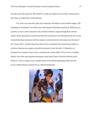 The Asian Mystique: Asia and Asianness on the (Computer) Screen 37
the other end of the spectrum. Mei and D.Va’s body are simply just one of their characteristics,
but it does not make their overall character.
Yet, at the very same time, these four characters still allude to some familiar images. The
“paradigm of orientalism” can still be seen with characters like Hanzo and Genji. While they are
currently, at most, neutral characters, they still had villainous origins through their criminal
empire. Hanzo and Genji are much more than their connection to the Shimada family, but it must
be noted that these characters still have origins to criminal activity which plays into the idea of
the “enemy other”. Another huge factor that must be considered when questioning whether or
not these characters are negative of positive portrayals is how the other 17 characters are
portrayed. For example, Tracer, who is considered the “poster child” of Overwatch, is notably
British. One of the many qualities that players enjoy about Tracer is her thick British accent.
However, Tracer’s origins story is notably absent of her British upbringing. Other than her
accent, nothing directly connects her to a British background.
 
