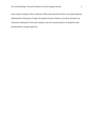 The Asian Mystique: Asia and Asianness on the (Computer) Screen 3
Asian cultures of Japan, China, and Korea. While each character has their own unique backstory
implemented in their place of origin, the question remains whether or not these characters are
still positive portrayals of Asia and Asianness since the common practice of media has often
portrayed these concepts negatively.
 