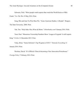 The Asian Mystique: Asia and Asianness on the (Computer) Screen 40
Schwartz, Nick. “More people watch esports than watch the World Series or NBA
Finals.” For The Win 19 May 2014. Print.
Song, Min and Jean Yu-Wen Shen We. “Asian American Studies: A Reader”. Rutgers:
The State University. 2004. Print.
Tak, Tim. “Holy Sake: Rice Wine & Shinto.” Nihonbunka.com 9 January 2014. Web.
Tassi, Paul. “Monstrous Viewership Numbers Show ‘League of Legends’ Is still esports
King.” Forbes 11 December 2015. Print.
Valay, Brian. “Game Informer’s Top 50 games of 2013.” Nintendo Everything 12
January 2014. Print.
Wertime, David. “It’s Official: China Is becoming a New Innovation Powerhouse.”
Foreign Policy 7 February 2014. Print.
 