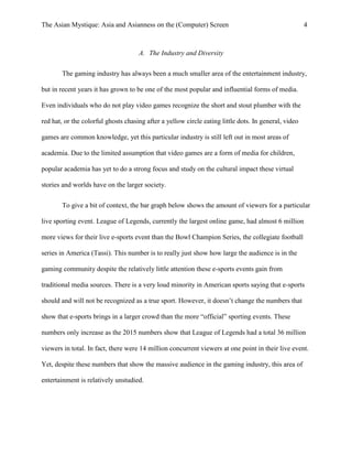 The Asian Mystique: Asia and Asianness on the (Computer) Screen 4
A. The Industry and Diversity
The gaming industry has always been a much smaller area of the entertainment industry,
but in recent years it has grown to be one of the most popular and influential forms of media.
Even individuals who do not play video games recognize the short and stout plumber with the
red hat, or the colorful ghosts chasing after a yellow circle eating little dots. In general, video
games are common knowledge, yet this particular industry is still left out in most areas of
academia. Due to the limited assumption that video games are a form of media for children,
popular academia has yet to do a strong focus and study on the cultural impact these virtual
stories and worlds have on the larger society.
To give a bit of context, the bar graph below shows the amount of viewers for a particular
live sporting event. League of Legends, currently the largest online game, had almost 6 million
more views for their live e-sports event than the Bowl Champion Series, the collegiate football
series in America (Tassi). This number is to really just show how large the audience is in the
gaming community despite the relatively little attention these e-sports events gain from
traditional media sources. There is a very loud minority in American sports saying that e-sports
should and will not be recognized as a true sport. However, it doesn’t change the numbers that
show that e-sports brings in a larger crowd than the more “official” sporting events. These
numbers only increase as the 2015 numbers show that League of Legends had a total 36 million
viewers in total. In fact, there were 14 million concurrent viewers at one point in their live event.
Yet, despite these numbers that show the massive audience in the gaming industry, this area of
entertainment is relatively unstudied.
 
