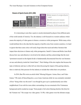 The Asian Mystique: Asia and Asianness on the (Computer) Screen 5
It is interesting to note that e-sports is mostly dominated by players from different parts
of the world outside of America. Yet, the industry is still focused on a western audience which
causes the majority of video games to feature a western or white protagonist. While many critics
would attribute this to the idea that the majority of profits come from western countries, it is hard
to ignore that these same critics will easily forget about the racial and ethnic literature that
impact these decisions to feature only white protagonists. Sarah N. Gatson and Robin Anne Reid
discuss how race and ethnicity is involved in the industry and they acknowledge that the most
“prominent research on the digital divide is fundamentally disconnected from the vast literature
on race and ethnicity inside the United States”. Their finding of this also implies that because the
topic of ethnicity and race is often left out when discussing the impact of the gaming industry,
there is relatively little pressure for the industry to include that within their own products.
In 2014, Bao Phi wrote an article titled “Missing Polygons: Asians, Race, and Video
Games.” Phi starts off describing how, as an Asian American child, he was constantly reminded
of how “being white was the norm” even though he grew up in a predominantly non-white
neighborhood. Even with his more ethnic surroundings, he was remained of his Vietnamese
background and he needed an escape “from people of all colors blaming families like [his] for
the Vietnam war.” His escape was video games. To Phi, video games were the ultimate escape,
 