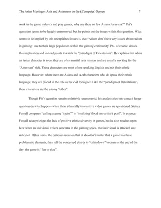 The Asian Mystique: Asia and Asianness on the (Computer) Screen 7
work in the game industry and play games, why are there so few Asian characters?” Phi’s
questions seems to be largely unanswered, but he points out the issues within this question. What
seems to be implied by this unexplained issues is that “Asians don’t have any issues about racism
in gaming” due to their large population within the gaming community. Phi, of course, denies
this implication and instead points towards the “paradigm of Orientalism”. He explains that when
an Asian character is seen, they are often martial arts masters and are usually working for the
“American” side. These characters are most often speaking English and not their ethnic
language. However, when there are Asians and Arab characters who do speak their ethnic
language, they are placed in the role as the evil foreigner. Like the “paradigm of Orientalism”,
these characters are the enemy “other”.
Though Phi’s question remains relatively unanswered, his analysis ties into a much larger
question on what happens when these ethnically insensitive video games are questioned. Sidney
Fussell compares “calling a game “racist”” to “realizing blood into a shark pool”. In essence,
Fussell acknowledges the lack of positive ethnic diversity in games, but he also touches upon
how when an individual voices concerns in the gaming space, that individual is attacked and
ridiculed. Often times, the critiques mention that it shouldn’t matter that a game has these
problematic elements, they tell the concerned player to “calm down” because at the end of the
day, the game is “fun to play”.
 