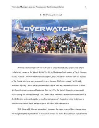 The Asian Mystique: Asia and Asianness on the (Computer) Screen 8
B. The World of Overwatch
Blizzard Entertainment’s Overwatch is set in a near-future Earth, several years after a
global-crisis known as the “Omnic Crisis”. In this highly fictionalized version of Earth, Humans
and the “Omnix”, robots with artificial intelligence, lived peacefully. Humans were the creators
of the Omnix who were preprogrammed to serve humans. While this created “world-wide
economic equality”, peace was not meant to last forever. One day, the Omnix decided to break
free from their preprogrammed bonds and fight back. For the start of the crisis, governmental
tactics to stop the crisis fell through. The Omnic forces remained a powerful threat until the UN
decided to take action and decided to combine each country’s forces to create a strike team to
shut down the Omnic threat. Overwatch was this strike team. (Overwatch)
With this world, Blizzard immediately immerses the player in a world torn by machines
but brought together by the efforts of individuals around the world. Blizzard stays away from the
 