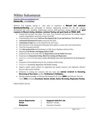 Nihita Sukumaran
Email Id: nihita.anoop@gmail.com
Contact No. + 91 9742864666
Software Test Engineer having 4 plus years of experience in Manual and selenium
AutomationTesting with knowledge of software engineering practices for the full software
development life cycle, including Requirement reviews, build processes, testing operations and good
exposure to Manual testing, database, selenium Testing and good hands on TOAD, ALM.
• Created and executed Test plans, Test cases, Test scenarios and processes for testing complex
systems using Quality center tool version 11(ALM).
• Understanding of the entire Software Development life Cycle and Software Test Life Cycle.
• Automated functional test cases using tools like QTP.
• Automation Scripts have to be framed for the Test Cases.
• Data sheet have to be maintained with proper Data update to ensure and avoid script failures.
• Test Case Execution from QC
• Test data preparation and maintenance in SQL Server Database and Excel files
• Reporting Test Results and logging defects in QC
• Script Fixes have to be made after the Regression Cycle for failed Test cases
• Experience in Integration testing, Black box testing and Regression
• Expertise in executing Test cases, scripts, Identifying issues and reporting them to development
team
• Experience with troubleshooting for any exceptions while testing.
• Proficient in Functional, Regression and Smoke Testing.
• Improve quality reduce defects by supporting best quality practices and implement effective
process improvement methods.
• Proficient in writing test scenarios and test cases and actively involved in Executing,
Reviewing of Test Cases and their Verification & Validation.
• Having sound knowledge on Software Development Life Cycle (SDLC) and Software Test Life
Cycle (STLC) including Functional, System, Smoke, Sanity, Re-testing, Regression Testing.
EMPLOYMENT DETAIL
Current Organization : Capgemini India Pvt. Ltd.
Period : May2012– till date
Designation : Associate Consultant
Page 1 of 5
 