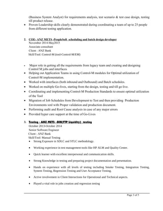 (Business System Analyst) for requirements analysis, test scenario & test case design, testing
till product release.
• Proven Leadership skills clearly demonstrated during coordinating a team of up to 25 people
from different testing application.
2. COE- ANZ METS -PeopleSoft scheduling and batch design developer
November 2014-May2015
Associate consultant
Client : ANZ Bank
Skill/Tool: Control-M (tool-Control-M/EM)
• Major role in getting all the requirements from legacy team and creating and designing
Control M jobs and interfaces
• Helping out Application Teams in using Control-M modules for Optimal utilization of
Control-M implementation.
• Worked with interfaces (both inbound and Outbound) and Batch schedules.
• Worked on multiple Go-lives, starting from the design, testing and till go live.
• Coordinating and implementing Control-M Production Standards to ensure optimal utilization
of the Tool
• Migration of Job Schedules from Development to Test and then providing Production
Environments xml with Proper validation and production document.
• Performing audit and Root Cause analysis in case of any major errors
• Provided hyper care support at the time of Go-Lives
3. Testing - ANZ METS –BIH(FTP Liquidity) testing
October 2013-October 2014
Senior Software Engineer
Client : ANZ Bank
Skill/Tool: Manual Testing
• Strong Exposure in SDLC and STLC methodology.
• Working experience in test management tools like HP ALM and Quality Center.
• Quick learner with excellent interpersonal and communication skills.
• Strong Knowledge in testing and preparing project documentation and presentation.
• Hands on experience with all levels of testing including Smoke Testing, Integration Testing,
System Testing, Regression Testing and User Acceptance Testing.
• Active involvement in Client Interactions for Operational and Technical aspects.
• Played a vital role in jobs creation and regression testing
Page 3 of 5
 