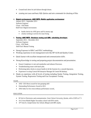 • Created mail alerts for job failures through shouts.
• creating test cases and basic SQL Quiries and unix commands for checking of files
4. Digital environments -ANZ METS- Mobile application environment
January 2013 – September 2013
Software Engineer
Client : ANZ Bank
Skill/Tool: Digital environment
• health checks for ANZ grow and Go money app
• closely working in servers for issue fixing.
5. Testing- ANZ METS –Database testing and AML scheduling developer
September 2012 – December 2012
Software Engineer
Client : ANZ Bank
Skill/Tool: Manual Testing
• Strong Exposure in SDLC and STLC methodology.
• Working experience in test management tools like HP ALM and Quality Center.
• Quick learner with excellent interpersonal and communication skills.
• Strong Knowledge in testing and preparing project documentation and presentation.
• Ensure Compliance is met and standardize and enhance Processes.
• Troubleshooting issues with batch jobs.
• Performing daily checks to ensure health of all the Systems for a smooth Operation.
• Experience in using Control M Enterprise Manager & Control M desktop .
• Hands on experience with all levels of testing including Smoke Testing, Integration Testing,
System Testing, Regression Testing and User Acceptance Testing.
Awards
• ANZ CEO Bravo award for fast grasping skill
• Outstanding Performance Award in 2012
• ANZ India Go live extra-ordinary performance award
EDUCATION
• B-Tech in Electronics and communication from Calicut University, Kerala, with a CGPA of 7.1
• 10+2 from Model Higher Secondary school with 85% marks.
• 10th
from St. Joseph Senior Sec School, Bhopal with 88% marks.
Page 4 of 5
 