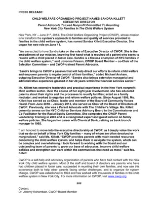 PRESS RELEASE:
CHILD WELFARE ORGANIZING PROJECT NAMES SANDRA KILLETT
EXECUTIVE DIRECTOR
Parent Advocate To Lead Nonprofit Committed To Reuniting
New York City Families In The Child Welfare System
New York, NY – June 21st
, 2013- The Child Welfare Organizing Project (CWOP), whose mission
is to transform the system’s approach to families and quality of services provided to
families in the child welfare system, has named Sandra Killett Executive Director. She
began her new role on June 11.
“We are excited to have Sandra take on the role of Executive Director of CWOP. She is the
embodiment of our mission, knowing first-hand what is required of a parent who seeks to
reunite with a child placed in foster care. Sandra is a tireless champion of NYC families in
the child welfare system,” said Jovonna Frieson, CWOP Board Member – co-Chair of the
Selection Committee – and CWOP-trained Parent Advocate.
“Sandra brings to CWOP a passion that will help direct our efforts to reform child welfare
and empower parents to regain control of their families,” added Michael Arsham,
outgoing Executive Director of CWOP. “Sandra also brings extensive managerial and
administrative experience gleaned in her 20 years within the financial services sector.”
Ms. Killett has extensive leadership and practical experience in the New York nonprofit
child welfare sector. Over the course of her eight-year involvement, she has educated
parents about their rights and the processes to reunify families; acted as a family
mediator; and worked to organize and reform welfare policies. Since August 1998, Ms.
Killett has served as co-Chair, leader and member of the Board of Community Voices
Heard. From June 2010 – January 2013, she served as Chair of the Board of Directors of
CWOP. Previously, she was a Parent Advocate with The Children’s Village. Ms. Killett
currently serves on the NYC Children Services Advisory Board to the Commissioner and
Co-Facilitator for the Racial Equity Committee. She completed the CWOP Parent
Leadership Training in 2005 and is a recognized expert and guest lecturer on family
welfare policies. She began her career with Chemical Bank, retiring as bank branch
manager in 1995.
“I am honored to move into the executive directorship at CWOP, as I deeply value the work
that we do on behalf of New York City families – many of whom are often devalued or
marginalized,” said Ms. Killett. “CWOP provides parents with much-needed resources
concerning the child welfare system, and helps them to navigate the system, which can
be complex and overwhelming. I look forward to working with the Board and our
outstanding team of parents to grow our base of advocates, improve child welfare
policies and strengthen our work within the communities that need us most,” said Ms.
Killett.
CWOP is a self-help and advocacy organization of parents who have had contact with the New
York City child welfare system. Most of the staff and board of directors are parents who have
had children placed in foster care, succeeded in reuniting their own families, and now use this
experience both to help other parents facing similar challenges, and to organize for system
change. CWOP was established in 1994 and has worked with thousands of families in the child
welfare system in New York City. For more information on CWOP, visit www.cwop.org
###
Contact:
Dr. Jeremy Kohomban, CWOP Board Member
 