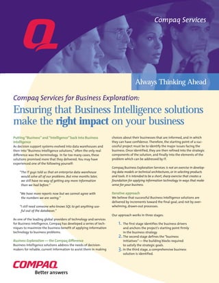 Compaq Services
Always Thinking Ahead
Putting“Business”and“Intelligence”back into Business
Intelligence
As decision support systems evolved into data warehouses and
then into “Business Intelligence solutions,” often the only real
difference was the terminology. In far too many cases, these
solutions promised more that they delivered. You may have
experienced one of the following yourself:
“The IT guys told us that an enterprise data warehouse
would solve all of our problems. But nine months later,
we still have no way of getting any more information
than we had before.”
“We have more reports now but we cannot agree with
the numbers we are seeing.”
“I still need someone who knows SQL to get anything use-
ful out of the databases.”
As one of the leading global providers of technology and services
for Business Intelligence, Compaq has developed a series of tech-
niques to maximize the business benefit of applying information
technology to business problems.
Business Exploration — the Compaq difference
Business Intelligence solutions address the needs of decision-
makers for reliable, current information to assist them in making
choices about their businesses that are informed, and in which
they can have confidence. Therefore, the starting point of a suc-
cessful project must be to identify the major issues facing the
business. Once identified, they are then refined into the strategic
components of the solution, and finally into the elements of the
problem which can be addressed by IT.
Compaq Business Exploration Services is not an exercise in develop-
ing data models or technical architectures, or in selecting products
and tools. It is intended to be a short, sharp exercise that creates a
foundation for applying information technology in ways that make
sense for your business.
Iterative approach
We believe that successful Business Intelligence solutions are
delivered by increments toward the final goal, and not by over-
whelming, drawn-out processes.
Our approach works in three stages:
1. The first stage identifies the business drivers
and anchors the project’s starting point firmly
in the business strategy.
2.The second stage defines the “business
initiatives” — the building blocks required
to satisfy the strategic goals.
3.In the third stage, a comprehensive business
solution is identified.
Compaq Services for Business Exploration:
Ensuring that Business Intelligence solutions
make the right impact on your business
 