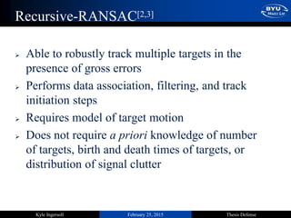 February 25, 2015 Thesis DefenseKyle Ingersoll
Recursive-RANSAC[2,3]
 Able to robustly track multiple targets in the
presence of gross errors
 Performs data association, filtering, and track
initiation steps
 Requires model of target motion
 Does not require a priori knowledge of number
of targets, birth and death times of targets, or
distribution of signal clutter
 