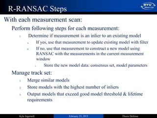 February 25, 2015 Thesis DefenseKyle Ingersoll
R-RANSAC Steps
With each measurement scan:
Perform following steps for each measurement:
1. Determine if measurement is an inlier to an existing model
a. If yes, use that measurement to update existing model with filter
b. If no, use that measurement to construct a new model using
RANSAC with the measurements in the current measurement
window
i. Store the new model data: consensus set, model parameters
Manage track set:
1. Merge similar models
2. Store models with the highest number of inliers
3. Output models that exceed good model threshold & lifetime
requirements
 