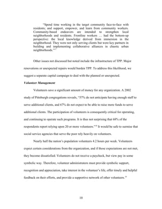 “Spend time working in the target community face-to-face with
residents; and support, empower, and learn from community workers.
Community-based endeavors are intended to strengthen local
neighborhoods and residents. Frontline workers … had the bottom-up
perspective: the local knowledge derived from immersion in the
neighborhood. They were not only serving clients but were key partners in
building and implementing collaborative alliances in chaotic urban
neighborhoods.”17
Other issues not discussed but noted include the infrastructure of TPP. Major
renovations or unexpected repairs would burden TPP. To address this likelihood, we
suggest a separate capital campaign to deal with the planned or unexpected.
Volunteer Management
Volunteers save a significant amount of money for any organization. A 2002
study of Pittsburgh congregations reveals, “57% do not anticipate having enough staff to
serve additional clients, and 67% do not expect to be able to raise more funds to serve
additional clients. The participation of volunteers is consequently critical for operating,
and continuing to operate such programs. It is thus not surprising that 68% of the
respondents report relying upon 20 or more volunteers.”18
It would be safe to surmise that
social service agencies that serve the poor rely heavily on volunteers.
Nearly half the nation’s population volunteers 4.2 hours per week. Volunteers
expect certain considerations from the organization, and if those expectations are not met,
they become dissatisfied. Volunteers do not receive a paycheck, but view pay in some
symbolic way. Therefore, volunteer administrators must provide symbolic support,
recognition and appreciation, take interest in the volunteer’s life, offer timely and helpful
feedback on their efforts, and provide a supportive network of other volunteers.19
10
 