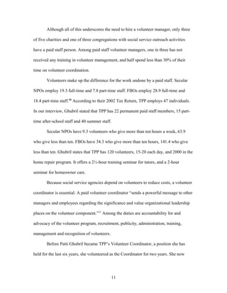 Although all of this underscores the need to hire a volunteer manager, only three
of five charities and one of three congregations with social service outreach activities
have a paid staff person. Among paid staff volunteer managers, one in three has not
received any training in volunteer management, and half spend less than 30% of their
time on volunteer coordination.
Volunteers make up the difference for the work undone by a paid staff. Secular
NPOs employ 19.3 full-time and 7.8 part-time staff. FBOs employ 28.9 full-time and
18.4 part-time staff.20
According to their 2002 Tax Return, TPP employs 47 individuals.
In our interview, Ghubril stated that TPP has 22 permanent paid staff members, 15 part-
time after-school staff and 40 summer staff.
Secular NPOs have 9.3 volunteers who give more than ten hours a week, 63.9
who give less than ten. FBOs have 34.3 who give more than ten hours, 141.4 who give
less than ten. Ghubril states that TPP has 120 volunteers, 15-20 each day, and 2000 in the
home repair program. It offers a 2½-hour training seminar for tutors, and a 2-hour
seminar for homeowner care.
Because social service agencies depend on volunteers to reduce costs, a volunteer
coordinator is essential. A paid volunteer coordinator “sends a powerful message to other
managers and employees regarding the significance and value organizational leadership
places on the volunteer component.”21
Among the duties are accountability for and
advocacy of the volunteer program, recruitment, publicity, administration, training,
management and recognition of volunteers.
Before Patti Ghubril became TPP’s Volunteer Coordinator, a position she has
held for the last six years, she volunteered as the Coordinator for two years. She now
11
 