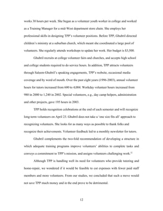 works 30 hours per week. She began as a volunteer youth worker in college and worked
as a Training Manager for a mid-West department store chain. She employs her
professional skills in designing TPP’s volunteer positions. Before TPP, Ghubril directed
children’s ministry at a suburban church, which meant she coordinated a large pool of
volunteers. She regularly attends workshops to update her work. Her budget is $3,500.
Ghubril recruits at college volunteer fairs and churches, and accepts high school
and college students required to do service hours. In addition, TPP attracts volunteers
through Saleem Ghubril’s speaking engagements, TPP’s website, occasional media
coverage and by word of mouth. Over the past eight years (1996-2003), annual volunteer
hours for tutors increased from 600 to 4,004. Workday volunteer hours increased from
980 in 2000 to 1,240 in 2002. Special volunteers, e.g., day camp helpers, administration
and other projects, gave 195 hours in 2003.
TPP holds recognition celebrations at the end of each semester and will recognize
long-term volunteers on April 23. Ghubril does not take a ‘one size fits all’ approach to
recognizing volunteers. She looks for as many ways as possible to thank folks and
recognize their achievements. Volunteer feedback led to a monthly newsletter for tutors.
Ghubril complements the two-fold recommendation of developing a structure in
which adequate training programs improve volunteers’ abilities to complete tasks and
conveys a commitment to TPP’s mission, and assigns volunteers challenging work.22
Although TPP is handling well its need for volunteers who provide tutoring and
home-repair, we wondered if it would be feasible to cut expenses with fewer paid staff
members and more volunteers. From our studies, we concluded that such a move would
not save TPP much money and in the end prove to be detrimental.
12
 