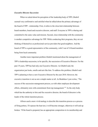 Executive Director Succession
When we asked about his perception of the leadership body of TPP, Ghubril
seemed very confirmative and satisfied when he talked about the primary advantage of
the board of TPP—relationship. First, it refers to the close-knit relationship between
board members, board and executive director, and staff. Everyone in TPP is sharing and
committed to the same value and mission. Second, close relationship with the community
is another competitive advantage for TPP. While conducting their programs, they are not
thinking of themselves as professional service providers but good neighbors. And the
board of TPP is a good representative of the community, with 5 out of 14 board members
being from local community.
Another more important problem Ghubril mentioned about the management of
TPP is leadership succession, to be specific, the succession of Executive Director. For the
past 19 years, TPP has had only one Executive Director. As Ghubril said, the
organization just looks, smells and acts like him. To address this problem, Ghubril said
TPP is planning to have a new Executive Director by the year 2010. However, the
executive transition is not as not a simple matter at all. As Bradshaw Lynn writes, “The
success of the succession management process, as with other employee development
efforts, ultimately rests with commitment from top management.”23
As the only body
which has the authority to hire and fire executive director, the board of directors is the
leader of the whole transition process.
Allison used a more vivid analogy to describe this transition process as a process
of firing pottery. If it passes the heat test, it will become stronger, otherwise it will end up
broken. “If the board is prepared, has an appropriate composition in its membership and
13
 
