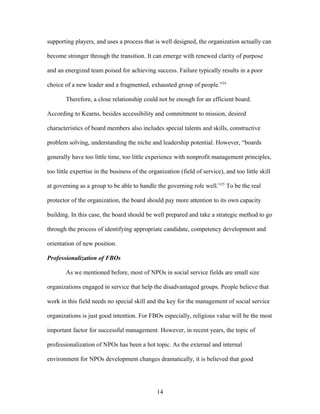 supporting players, and uses a process that is well designed, the organization actually can
become stronger through the transition. It can emerge with renewed clarity of purpose
and an energized team poised for achieving success. Failure typically results in a poor
choice of a new leader and a fragmented, exhausted group of people.”24
Therefore, a close relationship could not be enough for an efficient board.
According to Kearns, besides accessibility and commitment to mission, desired
characteristics of board members also includes special talents and skills, constructive
problem solving, understanding the niche and leadership potential. However, “boards
generally have too little time, too little experience with nonprofit management principles,
too little expertise in the business of the organization (field of service), and too little skill
at governing as a group to be able to handle the governing role well.”25
To be the real
protector of the organization, the board should pay more attention to its own capacity
building. In this case, the board should be well prepared and take a strategic method to go
through the process of identifying appropriate candidate, competency development and
orientation of new position.
Professionalization of FBOs
As we mentioned before, most of NPOs in social service fields are small size
organizations engaged in service that help the disadvantaged groups. People believe that
work in this field needs no special skill and the key for the management of social service
organizations is just good intention. For FBOs especially, religious value will be the most
important factor for successful management. However, in recent years, the topic of
professionalization of NPOs has been a hot topic. As the external and internal
environment for NPOs development changes dramatically, it is believed that good
14
 