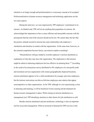 intention is no longer enough and professionalism is a necessary concept to be accepted.
Professionalization in human resource management and technology application are the
two main aspects.
During the interview, we were impressed by TPP employees’ commitment to its
mission. As Ghubril said, TPP will not do anything that jeopardizes its mission. He
acknowledged the importance to have a more efficient and measurable outcome with the
prerequisite that the soul of the mission should not be lost. We cannot deny the fact that
the positive attitude toward its mission has some relationship with employee’s
satisfaction and intention to remain with the organization. At the same time, however, as
the external competition become fiercer, can mission explain everything?
“Dissatisfaction with pay tended to override employee’s mission attachment as
explanation of why they may leave the organization. The implication is that mission
might be salient in attracting employees but less effective in retaining them.”26
According
to the result of an anonymous survey distributed to 991 employees of a non-profit youth
and recreation services organization with sixteen geographically dispersed locations,
mission attachment appears to be a valid consideration for younger, part-time employees,
but the intrinsic motivations run thin as full-time employees earn salaries that appear
noncompetitive to other organizations. As for TPP, although it is not experiencing a crisis
in attracting and retaining, it will be beneficial if more training and development for
human resource management is taken. While relying on mission attachment as a
management tool, TPP should pay attention to other factors for job satisfaction as well.
Besides mission attachment and job satisfaction, technology is also an important
tool for successful management. With an increased of demand for NPO services in the
15
 