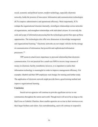 social, economic and political sectors, modern technology, especially electronic
networks, holds the promise of innovation. Information and communication technologies
(ICTs) improve administrative and operational efficiency. More importantly, ICTs
reshape the organizational structure internally, reconfigure relationships across networks
of organizations, and strengthen relationships with individual citizens. It is not only the
scale and scope of information processing that the technologies permit that open up these
opportunities. The technologies also offer new dimensions in knowledge management
and organizational learning.27
Electronic networks are not simply vehicles for the storage
or communication of information, but powerful and sophisticated information
processors.”28
TPP seems to attach more importance to personal relationship than electronic
communication. It is not practical for a small-size NPO to invest a large amount of
money in electronic facility installation; however, it is important to realize that
information technology is meaningful in order to improve management efficiency. For
example, Ghubril said that TPP employees were hungry for training and further study.
The application of electronic network might provide them a good training method and
improve organizational learning.
Conclusion
Social service agencies will continue to provide significant service to our
communities throughout the nation and world. Though most will never be as large as the
Red Cross or Catholic Charities, these smaller agencies are as true to their mission as are
their larger brothers and sisters. Size notwithstanding, each will continue to respond to
16
 