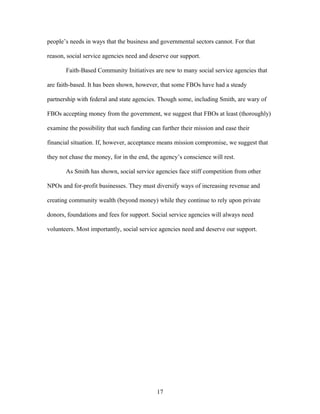 people’s needs in ways that the business and governmental sectors cannot. For that
reason, social service agencies need and deserve our support.
Faith-Based Community Initiatives are new to many social service agencies that
are faith-based. It has been shown, however, that some FBOs have had a steady
partnership with federal and state agencies. Though some, including Smith, are wary of
FBOs accepting money from the government, we suggest that FBOs at least (thoroughly)
examine the possibility that such funding can further their mission and ease their
financial situation. If, however, acceptance means mission compromise, we suggest that
they not chase the money, for in the end, the agency’s conscience will rest.
As Smith has shown, social service agencies face stiff competition from other
NPOs and for-profit businesses. They must diversify ways of increasing revenue and
creating community wealth (beyond money) while they continue to rely upon private
donors, foundations and fees for support. Social service agencies will always need
volunteers. Most importantly, social service agencies need and deserve our support.
17
 