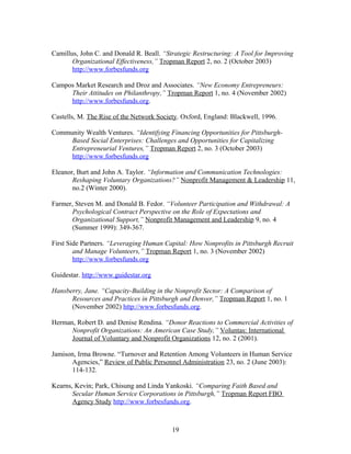 Camillus, John C. and Donald R. Beall. “Strategic Restructuring: A Tool for Improving
Organizational Effectiveness,” Tropman Report 2, no. 2 (October 2003)
http://www.forbesfunds.org
Campos Market Research and Droz and Associates. “New Economy Entrepreneurs:
Their Attitudes on Philanthropy,” Tropman Report 1, no. 4 (November 2002)
http://www.forbesfunds.org.
Castells, M. The Rise of the Network Society. Oxford, England: Blackwell, 1996.
Community Wealth Ventures. “Identifying Financing Opportunities for Pittsburgh-
Based Social Enterprises: Challenges and Opportunities for Capitalizing
Entrepreneurial Ventures,” Tropman Report 2, no. 3 (October 2003)
http://www.forbesfunds.org
Eleanor, Burt and John A. Taylor. “Information and Communication Technologies:
Reshaping Voluntary Organizations?” Nonprofit Management & Leadership 11,
no.2 (Winter 2000).
Farmer, Steven M. and Donald B. Fedor. “Volunteer Participation and Withdrawal: A
Psychological Contract Perspective on the Role of Expectations and
Organizational Support,” Nonprofit Management and Leadership 9, no. 4
(Summer 1999): 349-367.
First Side Partners. “Leveraging Human Capital: How Nonprofits in Pittsburgh Recruit
and Manage Volunteers,” Tropman Report 1, no. 3 (November 2002)
http://www.forbesfunds.org
Guidestar. http://www.guidestar.org
Hansberry, Jane. “Capacity-Building in the Nonprofit Sector: A Comparison of
Resources and Practices in Pittsburgh and Denver,” Tropman Report 1, no. 1
(November 2002) http://www.forbesfunds.org.
Herman, Robert D. and Denise Rendina. “Donor Reactions to Commercial Activities of
Nonprofit Organizations: An American Case Study,” Voluntas: International
Journal of Voluntary and Nonprofit Organizations 12, no. 2 (2001).
Jamison, Irma Browne. “Turnover and Retention Among Volunteers in Human Service
Agencies,” Review of Public Personnel Administration 23, no. 2 (June 2003):
114-132.
Kearns, Kevin; Park, Chisung and Linda Yankoski. “Comparing Faith Based and
Secular Human Service Corporations in Pittsburgh,” Tropman Report FBO
Agency Study http://www.forbesfunds.org.
19
 