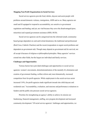 Mapping Non-Profit Organizations in Social Services
Social service agencies provide food, shelter, daycare and assist people with
problems around domestic violence, immigration, AIDS and so on. Many agencies are
small and ill equipped to respond to accountability; are sensitive to government
regulations and funding; and yet, are vital because they serve the disadvantaged (poor,
minorities) and expand government assistance (HHS, HUD).
Social service agencies can be categorized into the informal (small, community-
based groups dependent on cash and in-kind donations), the traditional and professional
(Red Cross, Catholic Charities) and the recent (respondents to urgent social problems and
dependent on government aid). Though many depend on government aid for survival, not
all accept it because of religious or philosophical principles. Many agencies’ services
extend into other fields, but the largest are individual and family services.
Challenges and Opportunities
Various factors have provided challenges and opportunities to social service
agencies: women’s movements, deinstitutionalization of the mentally ill, elimination and
creation of government funding, welfare reform and, most dramatically, increased
competition from for-profit agencies. While employment in the social services sector
increased 134%, for-profit agencies made significant inroads into child daycare and
residential care.2
Accountability, evaluation, and outcome and performance evaluations to
funders and the public also pressure social service agencies.
Priorities for strengthening an agency’s ability to achieve its mission are
fundraising, financial management, staffing, new program development and increased
community development.3
Of social service agencies’ challenges and opportunities, we
2
 