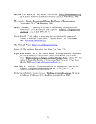 Masaoka, J. and Allison, M. “Why Boards Don’t Govern.” Taking Trusteeship Seriously.
Ed. R. Turner. Indianapolis: Indiana University Center on Philanthropy, 1995.
McLoughlin, I. Creative Technological Change: The Shaping of Technology and
Organizations. New York: Routledge, 1999.
Mulroy, Elizabeth A. “Community as a Factor in Implementing Interorganizational
Partnerships: Issues, Constraints, and Adaptions,” Nonprofit Management and
Leadership 14, no. 1 (Fall 2003): 47-77.
Olszak, Lisa M. “Profit Making in Nonprofits: An Assessment of Entrepreneurial
Ventures in Nonprofit Organizations,” Tropman Report 1, no. 5 (November
2002) http://www.forbesfunds.org.
The Pittsburgh Project. http://www.pittsburghproject.org
Quinn, J.B. The Intelligent Enterpirse. New York: Free Press, 1992.
Ragan, Mark; Montiel, Lisa M.; and David J. Wright. “Scanning the Policy Environment
for Faith-Based Social Services in the United States: Results of a 50-State
Study,” The Roundtable on Religion and Social Welfare Policy. Albany, NY: The
Nelson A. Rockefeller Institute of Government, State University of New York.
(October 2003) http://www.religionandsocialpolicy.org.
Shaw, Mary M. “Successful Collaboration Between the Nonprofit and Public Sectors,”
Nonprofit Management and Leadership 14, no. 1 (Fall 2003): 107- 120.
Smith, Steven Rathgeb. “Social Services.” The State of Nonprofit America. Ed. Lester
M. Salamon. Washington, D.C.: Brookings Institution Press, 2002.
20
 