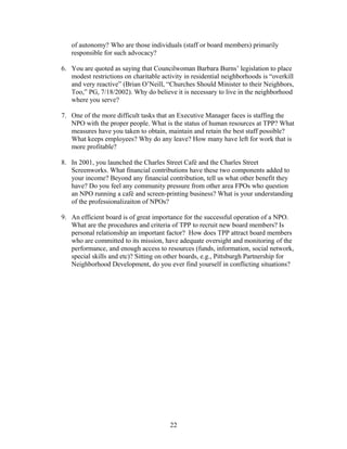 of autonomy? Who are those individuals (staff or board members) primarily
responsible for such advocacy?
6. You are quoted as saying that Councilwoman Barbara Burns’ legislation to place
modest restrictions on charitable activity in residential neighborhoods is “overkill
and very reactive” (Brian O’Neill, “Churches Should Minister to their Neighbors,
Too,” PG, 7/18/2002). Why do believe it is necessary to live in the neighborhood
where you serve?
7. One of the more difficult tasks that an Executive Manager faces is staffing the
NPO with the proper people. What is the status of human resources at TPP? What
measures have you taken to obtain, maintain and retain the best staff possible?
What keeps employees? Why do any leave? How many have left for work that is
more profitable?
8. In 2001, you launched the Charles Street Café and the Charles Street
Screenworks. What financial contributions have these two components added to
your income? Beyond any financial contribution, tell us what other benefit they
have? Do you feel any community pressure from other area FPOs who question
an NPO running a café and screen-printing business? What is your understanding
of the professionalizaiton of NPOs?
9. An efficient board is of great importance for the successful operation of a NPO.
What are the procedures and criteria of TPP to recruit new board members? Is
personal relationship an important factor? How does TPP attract board members
who are committed to its mission, have adequate oversight and monitoring of the
performance, and enough access to resources (funds, information, social network,
special skills and etc)? Sitting on other boards, e.g., Pittsburgh Partnership for
Neighborhood Development, do you ever find yourself in conflicting situations?
22
 