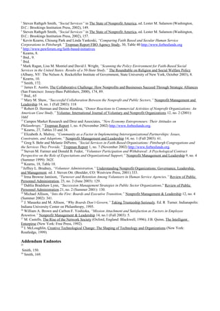 1
Steven Rathgeb Smith, “Social Services” in The State of Nonprofit America, ed. Lester M. Salamon (Washington,
D.C.: Brookings Institution Press, 2002), 149.
2
Steven Rathgeb Smith, “Social Services” in The State of Nonprofit America, ed. Lester M. Salamon (Washington,
D.C.: Brookings Institution Press, 2002), 157.
3
Kevin Kearns, Chisung Park and Linda Yankoski, “Comparing Faith Based and Secular Human Service
Corporations in Pittsburgh,” Tropman Report FBO Agency Study, 30, Table 40 http://www.forbesfunds.org
4
http://www.pewforum.org/faith-based-initiatives
5
Kearns, 8.
6
Ibid., 9.
7
Ibid.
8
Mark Ragan, Lisa M. Montiel and David J. Wright, “Scanning the Policy Environment for Faith-Based Social
Services in the United States: Results of a 50-State Study,” The Roundtable on Religion and Social Welfare Policy
(Albany, NY: The Nelson A. Rockefeller Institute of Government, State University of New York, October 2003), 8.
9
Kearns, 10.
10
Smith, 172.
11
James E. Austin, The Collaborative Challenge: How Nonprofits and Businesses Succeed Through Strategic Alliances
(San Francisco: Jossey-Bass Publishers, 2000), 174, 89.
12
Ibid., 65
13
Mary M. Shaw, “Successful Collaboration Between the Nonprofit and Public Sectors,” Nonprofit Management and
Leadership 14, no. 1 (Fall 2003): 118
14
Robert D. Herman and Denise Rendina, “Donor Reactions to Commercial Activities of Nonprofit Organizations: An
American Case Study,” Voluntas: International Journal of Voluntary and Nonprofit Organizations 12, no. 2 (2001):
166f
15
Campos Market Research and Droz and Associates, “New Economy Entrepreneurs: Their Attitudes on
Philanthropy,” Tropman Report 1, no. 4 (November 2002) http://www.forbesfunds.org.
16
Kearns, 27, Tables 33 and 34.
17
Elizabeth A. Mulroy, “Community as a Factor in Implementing Interorganizational Partnerships: Issues,
Constraints, and Adaptions,” Nonprofit Management and Leadership 14, no. 1 (Fall 2003): 61.
18
Greg S. Behr and Melanie DiPietro, “Social Services in Faith-Based Organizations: Pittsburgh Congregations and
the Services They Provide,” Tropman Report 1, no. 7 (November 2002) http://www.forbesfunds.org.
19
Steven M. Farmer and Donald B. Fedor, “Volunteer Participation and Withdrawal: A Psychological Contract
Perspective on the Role of Expectations and Organizational Support,” Nonprofit Management and Leadership 9, no. 4
(Summer 1999): 362f.
20
Kearns, 18, Table 10.
21
Jeffrey L. Brudney, “Volunteer Administration,” Understanding Nonprofit Organizations: Governance, Leadership,
and Management. ed. J. Steven Ott. (Boulder, CO: Westview Press, 2001) 333.
22
Irma Browne Jamison, “Turnover and Retention Among Volunteers in Human Service Agencies,” Review of Public
Personnel Administration, 23, no. 2 (June 2003): 129.
23
Dahlia Bradshaw Lynn, “Succession Management Strategies in Public Sector Organizations,” Review of Public
Personnel Administration 21, no. 2 (Summer 2001): 130.
24
Michael Allison, “Into the Fire: Boards and Executive Transition,” Nonprofit Management & Leadership 12, no. 4
(Summer 2002): 341.
25
J. Masaoka and M. Allison, “Why Boards Don’t Govern,” Taking Trusteeship Seriously. Ed. R Turner. Indianapolis:
Indiana University Center on Philanthropy, 1995.
26
William A. Brown and Carlton F. Yoshioka, “Mission Attachment and Satisfaction as Factors in Employee
Retention,” Nonprofit Management & Leadership 14, no.1 (Fall 2003): 5.
27
M. Castells, The Rise of the Network Society (Oxford, England: Blackwell, 1996); J.B. Quinn, The Intelligent
Enterpirse (New York: Free Press, 1992).
28
I. McLoughlin, Creative Technological Change: The Shaping of Technology and Organizations (New York:
Routledge, 1999)
Addendum Endnotes
29
Smith, 150.
30
Smith, 169.
 