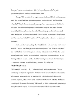 however, “plan to exert ‘much more effort’ or ‘somewhat more effort’ to seek
government grants or contracts in the next three years.”7
Though FBCI are relatively new, government funding to FBOs is not. Some states
have long accepted FBOs as government partners while others have not. Since 1996,
when the Welfare Reform Act took effect, changes have been incremental. “Relatively
few states have undertaken high-level administrative initiatives, and fewer still have
enacted legislation implementing Charitable Choice language. … States have reacted
more positively to the Bush administration’s efforts to raise the profile of FBO-provided
social services than to the 1996 legislation.”8
Pennsylvania has undertaken no significant
initiatives.
Smith and others acknowledge that while FBOs like Lutheran Social Services and
Catholic Charities have been receiving public funds for more than 100 years, others do
not want the funds because it may mean a change in their operations. “FBOs that do not
receive government funding are more inclined to report that faith has an impact on staff
training and client advice … [and] … that they use religious values in staff training and
… encourage clients to use spiritual values to change their behaviors.”9
The Pittsburgh Project
The Pittsburgh Project (TPP) is a 19-year-old, urban, neighborhood-based, Christian
community development organization that trains servant leaders and upholds the dignity
of vulnerable homeowners. TPP develops servant leaders through afterschool and
summer programs, urban service camps and retreats for Northside and other children and
young people throughout the country. TPP upholds the dignity of vulnerable homeowners
through free home repairs, visitations and links with social services and churches.
4
 