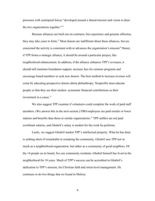 pressures with centripetal forces “developed around a shared mission and vision to draw
the two organizations together.”12
Because alliances are built not on contracts, but experience and genuine affection,
they may take years to form.13
Most donors are indifferent about these alliances, but are
concerned the activity is consistent with or advances the organization’s mission14
Hence,
if TPP forms a strategic alliance, it should be around a particular project, like
neighborhood enhancement. In addition, if the alliance enhances TPP’s revenues, it
should still maintain foundation support, increase fees for summer programs and
encourage board members to seek new donors. The best method to increase revenue will
come by educating prospective donors about philanthropy. Nonprofits must educate
people so that they see their modest, systematic financial contributions as their
investment in a cause.15
We also suggest TPP examine if volunteers could complete the work of paid staff
members. (We answer this in the next section.) FBO employees are paid similar or lower
salaries and benefits than those at similar organizations.16
TPP staffers are not paid
exorbitant salaries, and Ghubril’s salary is modest for the work he performs.
Lastly, we suggest Ghubril market TPP’s intellectual property. What he has done
is nothing short of remarkable in remaking the community. Ghubril sees TPP not so
much as a neighborhood organization, but rather as a community of good neighbors. Of
the 14 people on its board, five are community residents. Ghubril himself has lived in the
neighborhood for 18 years. Much of TPP’s success can be accredited to Ghubril’s
dedication to TPP’s mission, his Christian faith and street-level management. He
continues to do two things that we found in Mulroy:
9
 