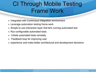CI Through Mobile Testing
Frame Work
» Integrated with Continuous Integration environment
» Leverage automation testing frame work
» Simple to use interaction layer that let's running automated test
» Run configurable automated tests
» Initiate automated tests remotely
» Feedback loop for improving user
» experience and make better architectural and development decisions
 