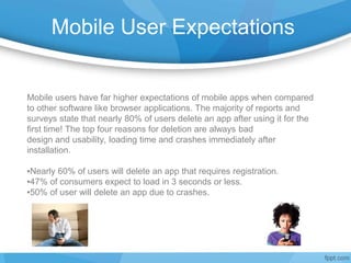 Mobile User Expectations
Mobile users have far higher expectations of mobile apps when compared
to other software like browser applications. The majority of reports and
surveys state that nearly 80% of users delete an app after using it for the
first time! The top four reasons for deletion are always bad
design and usability, loading time and crashes immediately after
installation.
▪Nearly 60% of users will delete an app that requires registration.
▪47% of consumers expect to load in 3 seconds or less.
▪50% of user will delete an app due to crashes.
 