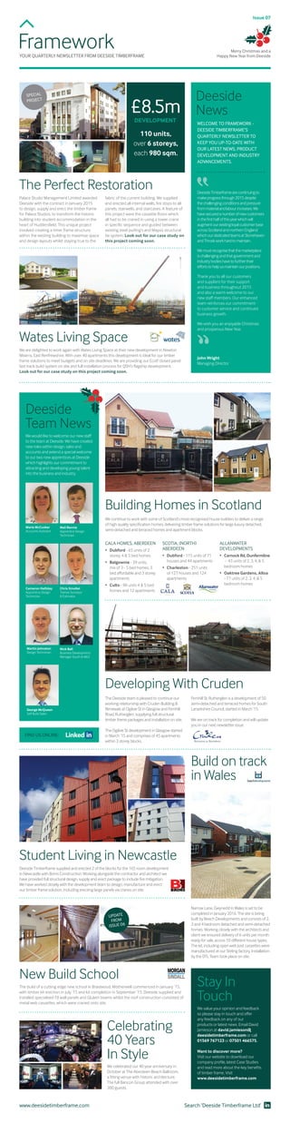 FrameworkYOUR QUARTERLY NEWSLETTER FROM DEESIDE TIMBERFRAME
Palace Studio Management Limited awarded
Deeside with the contract in January 2015
to design, supply and erect the timber frame
for Palace Studios, to transform the historic
building into student accommodation in the
heart of Huddersfield. This unique project
involved creating a timer frame structure
within the existing building to maximise space
and design layouts whilst staying true to the
We are delighted to work again with Wates Living Space at their new development in Newton
Mearns, East Renfrewshire. With over 40 apartments this development is ideal for our timber
frame solutions to meet budgets and on site deadlines. We are providing our Ecotf closed panel
fast track build system on site and full installation process for QSH’s flagship development.
Look out for our case study on this project coming soon.
DeesideTimberframearecontinuingto
makeprogressthrough2015despite
thechallengingconditionsandpressure
frommaterialandlabourincreases.We
havesecuredanumberofnewcustomers
inthefirsthalfofthisyearwhichwill
augmentourexistingloyalcustomerbase
acrossScotlandandnorthernEngland
whichourdedicatedteamsatStonehaven
andThroskworkhardtomaintain.
Wemustrecognisethatthemarketplace
ischallengingandthatgovernmentand
industrybodieshavetofurthertheir
effortstohelpusmaintainourpositions.
Thank you to all our customers
and suppliers for their support
and business throughout 2015
and also a warm welcome to our
new staff members. Our enhanced
team reinforces our commitment
to customer service and continued
business growth.
We wish you an enjoyable Christmas
and prosperous New Year.
WELCOME TO FRAMEWORK -
DEESIDE TIMBERFRAME’S
QUARTERLY NEWSLETTER TO
KEEP YOU UP-TO-DATE WITH
OUR LATEST NEWS, PRODUCT
DEVELOPMENT AND INDUSTRY
ADVANCEMENTS.
Deeside
News
The Perfect Restoration
Wates Living Space
Issue 07
SPECIAL
PROJECT
John Wright
Managing Director
Merry Christmas and a
Happy New Year from Deeside
£8.5mDEVELOPMENT
110 units,
over 6 storeys,
each 980 sqm.
fabric of the current building. We supplied
and erected all internal walls, fire stops to all
panels, stairwells, and staircases. A feature of
this project were the cassette floors which
all had to be craned in using a tower crane
in specific sequence and guided between
existing steel purling’s and Mayvis structural
tie system. Look out for our case study on
this project coming soon.
We continue to work with some of Scotland’s most recognised house builders to deliver a range
of high quality specification homes, delivering timber frame solutions for large luxury detached,
semi-detached and terraced homes and apartment blocks.
Building Homes in Scotland
CALA HOMES, ABERDEEN
•	 Dubford - 65 units of 2 	
	 storey, 4 & 5 bed homes
•	 Balgownie - 39 units, 	
	 mix of 3 - 5 bed homes, 3 	
	 bed affordable and 3 storey 	
	apartments
•	 Cults - 98 units 4 & 5 bed 	
	 homes and 12 apartments
SCOTIA, (NORTH)
ABERDEEN
•	 Dubford - 115 units of 71 	
	 houses and 44 apartments
•	 Charleston - 251 units 	
	 of 127 houses and 124 	
	apartments
ALLANWATER
DEVELOPMENTS
•	 Carnock Rd, Dunfermline 	
	 - 43 units of 2, 3, 4, & 5 	
	 bedroom homes
•	 Oaktree Gardens, Alloa
	 - 77 units of 2, 3, 4, & 5 	
	 bedroom homes
FIND US ONLINE:
Deeside
Team News
We would like to welcome our new staff
to the team at Deeside. We have created
new roles within design, sales and
accounts and extend a special welcome
to our two new apprentices at Deeside
which highlights our commitment to
attracting and developing young talent
into the business and industry.
Chris Smollet
Trainee Surveyor
& Estimator
Nick Ball
Business Development
Manager South & M62
Neil Rennie
Apprentice Design
Technician
Marie McCusker
Accounts Assistant
Cameron Halliday
Apprentice Design
Technician
Martin Johnston
Design Technician
George McQueen
Self Build Sales
The Deeside team is pleased to continue our
working relationship with Cruden Building &
Renewals at Ogilvie St in Glasgow and Fernhill
Road, Rutherglen, supplying full structural
timber frame packages and installation on site.
The Ogilvie St development in Glasgow started
in March ‘15 and comprises of 45 apartments
within 3 storey blocks.
Developing With Cruden
Fernhill St, Rutherglen is a development of 50
semi-detached and terraced homes for South
Lanarkshire Council, started in March ‘15.
We are on track for completion and will update
you in our next newsletter issue.
We celebrated our 40 year anniversary in
October at The Aberdeen Beach Ballroom,
a fitting venue with historic architecture.
The full Bancon Group attended with over
300 guests.
Celebrating
40 Years
In Style
Search ‘Deeside Timberframe Ltd’www.deesidetimberframe.com
We value your opinion and feedback
so please stay in touch and offer
any feedback on any of our
products or latest news. Email David
Jamieson at david.jamieson@
deesidetimberframe.com or call
01569 767123 or 07501 466575.
Want to discover more?
Visit our website to download our
company profile, latest Case Studies
and read more about the key benefits
of timber frame. Visit
www.deesidetimberframe.com
Stay In
Touch
Deeside Timberframe supplied and erected 2 of the blocks for the 165 room development
in Newcastle with Brims Construction. Working alongside the contractor and architect we
have provided full structural design, supply and erect package to include fire mitigation.
We have worked closely with the development team to design, manufacture and erect
our timber frame solution, including erecting large panels via cranes on site.
Student Living in Newcastle
The build of a cutting edge new school in Braidwood, Motherwell commenced in January ‘15,
with timber kit erection in July ‘15 and kit completion in September ‘15. Deeside supplied and
installed specialised FJI wall panels and Glulam beams whilst the roof construction consisted of
metal web cassettes, which were craned onto site.
New Build School
Narrow Lane, Gwynedd in Wales is set to be
completed in January 2016. The site is being
built by Beech Developments and consists of 2,
3 and 4 bedroom detached and semi-detached
homes. Working closely with the architects and
client we ensured delivery of 6 units per month
ready for sale, across 10 different house types.
The kit, including open web joist cassettes were
manufactured at our Stirling factory. Installation
by the DTL Team took place on site.
Build on track
in Wales
UPDATE
FROM
ISSUE 06
 