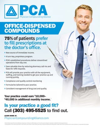 OFFICE-DISPENSED
COMPOUNDS
LEARN MORE AT:
PhysicianCompoundingAlliance.com
75%of patients prefer
to fill prescriptions at
the doctor’s office.1
New source of immediate income.
A turn-key, proprietary program.
PCA’s established procedures deliver streamlined
operations from day one.
Save valuable time by reducing pharmacy call-ins and
faxes for reﬁll requests.
PCA will provide your practice with all the equipment,
stafﬁng, and training needed to get your practice up and
running quickly.
Compliance and quality control monitoring
Formularies tailored to your practice.
 Consistent management of drug cost and quality.
1
Patient Attitudes toward Point-of-Care Medication Dispensing in a Primary Care Ofﬁce Setting. July 19-22, 2007 by Opinion Research Corporation on behalf of Purkinje. www.purkinje.com.
2
Earnings depend on the number of prescribers in each practice, local economic market climate, type of drug compounds dispensed, prescribing patterns utilized, level of service provided and the number of patients on compounded drug therapies.
Is your practice a good ﬁt?
Your practice could earn $
10,000–
$
40,000 in additional monthly income.2
Call (303) 495-5525 to find out.
 