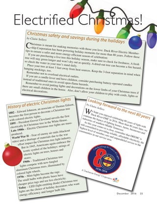 December 2016 25
Christmas safety and savings during the holidays
by Claire Sellers
Christmas is meant for making memories with those you love. Duck River Electric Member-
ship Corporation has been powering holiday moments for more than 80 years. Follow these
tips to ensure a safer and more energy-efficient season of celebration:
If you are purchasing a live tree this holiday season, make sure to check for freshness. A fresh
tree will stay green longer and won’t dry out as quickly. A dried-out tree can become a fire hazard,
so check the water in your tree’s stand daily.Place your tree at least 3 feet away from heat sources. Keep the 3-foot separation in mind when
hanging stockings, too.Remember not to overload electrical outlets.If you are a candle-lover and have children, consider purchasing battery-operated candles
instead of traditional ones to avoid open-flame hazards.
Remember to avoid putting lights and decorations on the lower limbs of your Christmas trees if
there are small children in the house. Also, don’t allow your children to play with cords, lights or
electrical decorations.
History of electric Christmas lights
1882 – Edward Johnson, an associate of Thomas Edison,
becomes the first person to decorate a Christmas tree
with colored electric lights.
1895 – President Grover Cleveland unveils the first
electrically lit Christmas tree in the White House.
Late 1900s – Electric Christmas tree lights are mass-
produced.
World War II – Fear of enemy air raids (blackout
rules) and a shortage of materials due to the war
effort impact the Christmas tree light industry.
But in 1945, Americans again embrace the
iconic symbol of the holidays: strings of
electric lights on trees, houses and
stores.
1960s – Traditional Christmas tree
lights compete with new-fangled
aluminum Christmas trees, illuminated by
colored light wheels.
1970s – Mini-lights become the rage.
The small bulbs with plastic bases have
cheaper price tags and use less electricity.
Today – LED (light-emitting diode) Christmas tree
lights are the choice of holiday decorators who want
energy efficiency and longer bulb life.
Looking forward to the next 80 years
by Claire Sellers
We hope you enjoyed celebrating 80 years of light with
Duck River EMC in 2016. More than 80 years later, we
continue the legacy of lighting homes, farms, businesses and
industries of southern Middle Tennessee.
As this year comes to a close, remember that DREMC is
still committed to providing reliable, affordable electricity, the
highest level of member care and unparalleled service to the
communities in our service area.
Electrified Christmas!
 