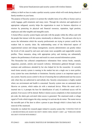 Ab Solar power based pressure pad security system with wireless features
PT1284413 ASIA PASIFIC INSITITUE OF INFORMATION TECHNOLOGY 10
robbery or theft we have to make a perfect security system which will work during absent of
family members in your home.
The purpose of Security system is to protect the valuable items of an office or homes such as
costly luggage, gold ornaments and many more. Through the selection and application of
appropriate safeguard, security helps the organization to meet its business objectives or
mission by protecting its physical and financial resources, reputation, legal position,
employees and other tangible and intangible assets.
A home/offices security system begins and ends with the people within the offices and with
the people that interact with the system, intentionally or otherwise. The end-users who try to
access the information which the security professionals are trying to protect could be the
weakest link in security chain. By understanding some of the behavioral aspects of
organizational science and change management, security administrators can greatly reduce
the levels of risk caused by end users and create more acceptable and supportable security
profiles. These measures, along with appropriate policy and training can substantially
improve the performance of end users and result in a more secured information system.
This Researcher has collected comprehensive information from various books, manuals,
magazines, journals, articles and research websites. Information gathered through various
seminars and conferences attended by her also helped lot for the researcher. At currently
much home security system is running in the market but not a single one is more perfect,
every system has some drawbacks or limitations. Security system is an important aspect of
any system. Security access control is the act of ensuring that an authenticated user has access
only when they are authorized to and nobody else. Security consciousness is highly needed
where our environment and health is concerned. Security system runs on automated doors
likewise on systems, which makes do with a smartcard device. When the smart card is
inserted into it, it prompts the host for identification of card, if confirmed access will be
granted, if not access will be denied. Before it denies access completely to that smartcard and
pin code, the alarm gets activated when access is generated. The smartcard sends a voltage
signal of 5volts which triggers the relay causing it to activate the dc motor. The motor moves
the movable part of the door to allow a person to pass through which it closes back at the
removal of the smartcard.
Generally we studied few research paper related to security system like “CONSTRUCTION OF
A MICROCONTROLLER BASED SECURITY DOOR USING SMART CARD”, and “WIRELESS HOME
SECURITY SYSTEM WITH MOBILE”.
 