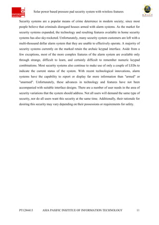 Ab Solar power based pressure pad security system with wireless features
PT1284413 ASIA PASIFIC INSITITUE OF INFORMATION TECHNOLOGY 11
Security systems are a popular means of crime deterrence in modern society; since most
people believe that criminals disregard houses armed with alarm systems. As the market for
security systems expanded, the technology and resulting features available in home security
systems has also sky-rocketed. Unfortunately, many security system customers are left with a
multi-thousand dollar alarm system that they are unable to effectively operate. A majority of
security systems currently on the marked retain the archaic keypad interface. Aside from a
few exceptions, most of the more complex features of the alarm system are available only
through strange, difficult to learn, and certainly difficult to remember numeric keypad
combinations. Most security systems also continue to make use of only a couple of LEDs to
indicate the current status of the system. With recent technological innovations, alarm
systems have the capability to report or display far more information than "armed" or
"unarmed". Unfortunately, these advances in technology and features have not been
accompanied with suitable interface designs. There are a number of user needs in the area of
security variations that the system should address. Not all users will demand the same type of
security, nor do all users want this security at the same time. Additionally, their rationale for
desiring this security may vary depending on their possessions or requirements for safety.
 