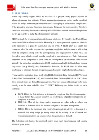 Ab Solar power based pressure pad security system with wireless features
PT1284413 ASIA PASIFIC INSITITUE OF INFORMATION TECHNOLOGY 13
3.2 PERT CHART:
Before any activity begins related to the work of a project, every project requires an
advanced, accurate time estimate. Without an accurate estimate, no project can be completed
within the budget and the target completion date. Developing an estimate is a complex task.
If the project is large and has many stakeholders, things can be more complex. Therefore,
there have been many initiatives to come up with different techniques for estimation phase of
the project in order to make the estimation more accurate.
PERT is stands for program evaluation technique which was developed by the United States
navy for the Polaris submarine missile. Generally, it is a type graph that represents all of the
tasks necessary to a project’s completion and in order. A PERT chart is a graph that
represents all of the tasks necessary to a project's completion, and the order in which they
must be completed along with the corresponding time requirements. Certain tasks are
dependent on serial tasks, which must be completed in a certain sequence. Tasks that are not
dependent on the completion of other tasks are called parallel or concurrent tasks and can
generally be worked on simultaneously. PERT charts are preferable to Gantt charts because
they more clearly identify task dependencies; however, the PERT chart is often more
challenging to interpret. As such, project managers frequently employ both methodologies.
There are three estimation times involved in PERT; Optimistic Time Estimate (TOPT), Most
Likely Time Estimate (TLIKELY), and Pessimistic Time Estimate (TPESS). In PERT, these
three estimate times are derived for each activity. This way, a range of time is given for each
activity with the most probable value, TLIKELY. Following are further details on each
estimate:
 TOPT: This is the fastest time an activity can be completed. For this, the assumption
is made that all the necessary resources are available and all predecessor activities are
completed as planned.
 TLIKELY: Most of the times, project managers are asked only to submit one
estimate. In that case, this is the estimate that goes to the upper management.
 TPESS: This is the maximum time required to complete an activity. In this case, it is
assumed that many things go wrong related to the activity. A lot of rework and
resource unavailability are assumed when this estimation is derived.
The following pert chart of the proposed project solar panel based pressure pad security
system is given below:
 