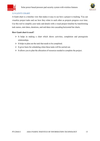 Ab Solar power based pressure pad security system with wireless features
PT1284413 ASIA PASIFIC INSITITUE OF INFORMATION TECHNOLOGY 15
3.3 GANTT CHART
A Gantt chart is a timeline view that makes it easy to see how a project is tracking. You can
visualize project tasks and see how they relate to each other as projects progress over time.
Use this tool to simplify your tasks and details with a visual project timeline by transforming
task names, start dates, durations, and end dates into cascading horizontal bar charts.
How Gantt chart is used?
 It helps in making a chart which shows activities, completion and prerequisite
relationships.
 It helps to plan out the task that needs to be completed.
 It gives basis for scheduling when these tasks will be carried out.
 It allows you to plan the allocation of resources needed to complete the project.
 
