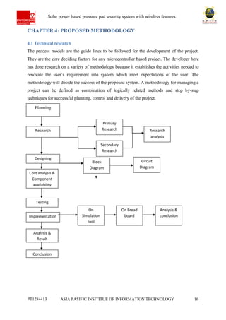 Ab Solar power based pressure pad security system with wireless features
PT1284413 ASIA PASIFIC INSITITUE OF INFORMATION TECHNOLOGY 16
CHAPTER 4: PROPOSED METHODOLOGY
4.1 Technical research
The process models are the guide lines to be followed for the development of the project.
They are the core deciding factors for any microcontroller based project. The developer here
has done research on a variety of methodology because it establishes the activities needed to
renovate the user’s requirement into system which meet expectations of the user. The
methodology will decide the success of the proposed system. A methodology for managing a
project can be defined as combination of logically related methods and step by-step
techniques for successful planning, control and delivery of the project.
Planning
Research
Designing
Circuit
Diagram
Block
Diagram
Cost analysis &
Component
availability
Testing
Implementation
Analysis &
Result
Secondary
Research
Primary
Research
Analysis &
conclusion
On
Simulation
tool
software
On Bread
board
Conclusion
Research
analysis
 