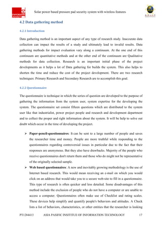 Ab Solar power based pressure pad security system with wireless features
PT1284413 ASIA PASIFIC INSITITUE OF INFORMATION TECHNOLOGY 17
4.2 Data gathering method
4.2.1 Introduction
Data gathering method is an important aspect of any type of research study. Inaccurate data
collection can impact the results of a study and ultimately lead to invalid results. Data
gathering methods for impact evaluation vary along a continuum. At the one end of this
continuum are quantitative methods and at the other end of the continuum are Qualitative
methods for data collection. Research is an important initial phase of the project
developments as it helps a lot of Data gathering for builds the system. This also helps to
shorten the time and reduce the cost of the project development. There are two research
techniques: Primary Research and Secondary Research are to accomplish this goal.
4.2.2 Questionnaire
The questionnaire is technique in which the series of question are developed to the purpose of
gathering the information from the system user, system expertise for the developing the
system. The questionnaire set consist fifteen questions which are distributed to the system
user like that industrialist, power project people and research and development department
and to collect the proper and right information about the system. It will be help to solve out
doubt which occur in the time of developing the project.
 Paper-pencil-questionnaires: It can be sent to a large number of people and saves
the researcher time and money. People are more truthful while responding to the
questionnaires regarding controversial issues in particular due to the fact that their
responses are anonymous. But they also have drawbacks. Majority of the people who
receive questionnaires don't return them and those who do might not be representative
of the originally selected sample.
 Web based questionnaires: A new and inevitably growing methodology is the use of
Internet based research. This would mean receiving an e-mail on which you would
click on an address that would take you to a secure web-site to fill in a questionnaire.
This type of research is often quicker and less detailed. Some disadvantages of this
method include the exclusion of people who do not have a computer or are unable to
access a computer. Questionnaires often make use of Checklist and rating scales.
These devices help simplify and quantify people's behaviors and attitudes. A Check
lists a list of behaviors, characteristics, or other entities that the researcher is looking
 