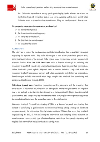 Ab Solar power based pressure pad security system with wireless features
PT1284413 ASIA PASIFIC INSITITUE OF INFORMATION TECHNOLOGY 18
for. Either the researcher or survey participant simply checks whether each item on
the list is observed, present or true or vice versa. A rating scale is more useful when
behavior needs to be evaluated on a continuum. They are also known as Likert scales.
To preparing questionnaire some steps are involved:
 To define the objective.
 To determine the sampling group.
 To write the questionnaire.
 To distribute the questionnaire.
 To calculate the results
4.2.3 Interview
The interview is one of the most common methods for collecting data in qualitative research
regarding the system needs. The main advantages is that allow participant provide rich,
contextual descriptions of the project. Solar power based pressure pad security system with
wireless feature, Face -to -face interviews have a distinct advantage of enabling the
researcher to establish report with potential participants and there for gain their cooperation.
These interviews yield highest response rates in survey research. They also allow the
researcher to clarify ambiguous answers and when appropriate, seek follow-up information.
Disadvantages include impractical when large samples are involved time consuming and
expensive. (Leedey and Ormrod, 2001)
Telephone interviews are less time consuming and less expensive and the researcher has
ready access to anyone on the planet that has a telephone. Disadvantages are that the response
rate is not as high as the face-to- face interview as but considerably higher than the mailed
questionnaire. The sample may be biased to the extent that people without phones are part of
the population about whom the researcher wants to draw inferences.
Computer Assisted Personal Interviewing (CAPI): is a form of personal interviewing, but
instead of completing a questionnaire, the interviewer brings along a laptop or hand-held
computer to enter the information directly into the database. This method saves time involved
in processing the data, as well as saving the interviewer from carrying around hundreds of
questionnaires. However, this type of data collection method can be expensive to set up and
requires that interviewers have computer and typing skills.
 